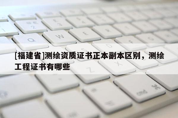 [福建省]测绘资质证书正本副本区别，测绘工程证书有哪些