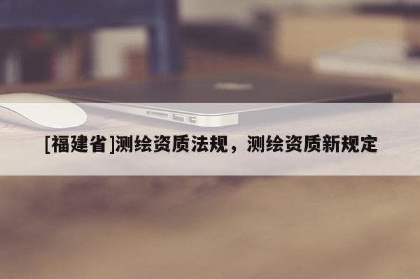 [福建省]测绘资质法规，测绘资质新规定