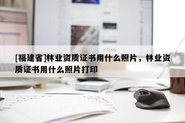 [福建省]林业资质证书用什么照片，林业资质证书用什么照片打印