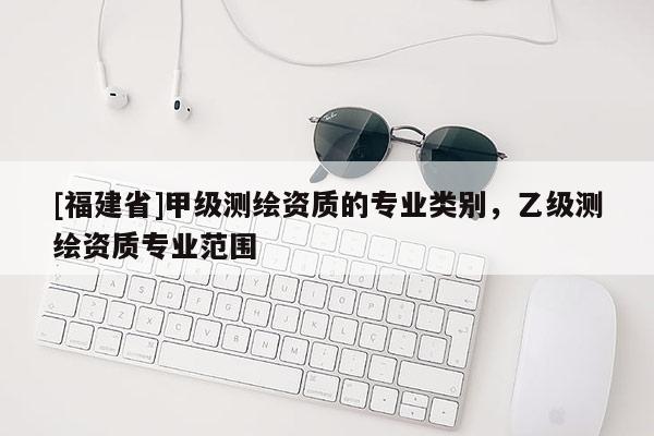 [福建省]甲级测绘资质的专业类别，乙级测绘资质专业范围