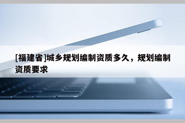 [福建省]城乡规划编制资质多久，规划编制资质要求