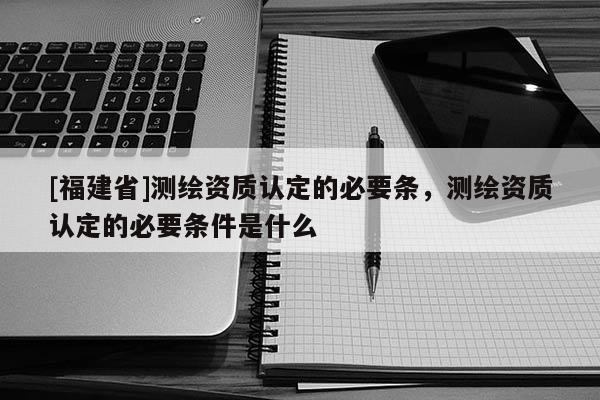 [福建省]测绘资质认定的必要条，测绘资质认定的必要条件是什么