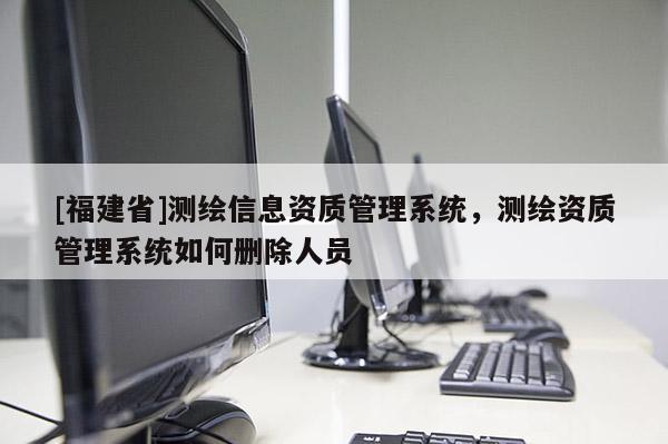 [福建省]测绘信息资质管理系统，测绘资质管理系统如何删除人员
