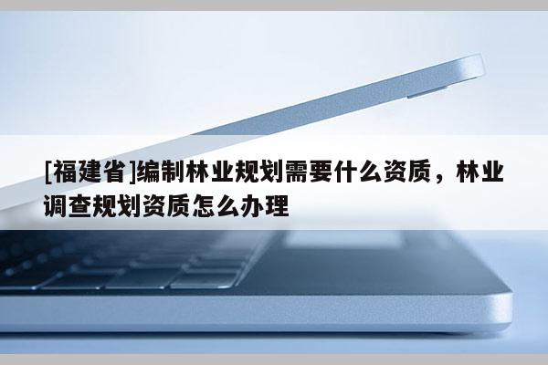 [福建省]编制林业规划需要什么资质，林业调查规划资质怎么办理