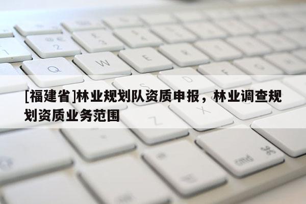 [福建省]林业规划队资质申报，林业调查规划资质业务范围