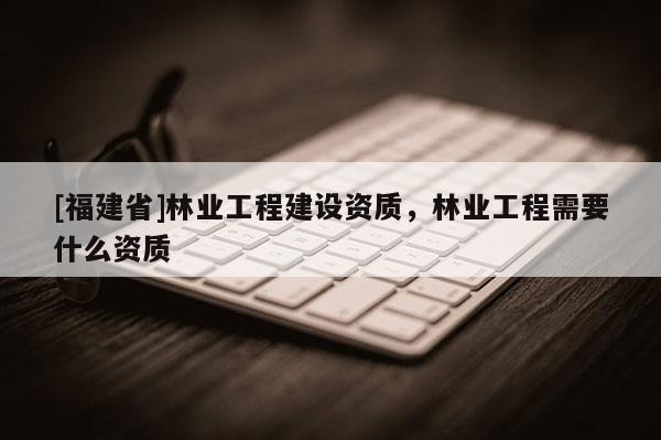 [福建省]林业工程建设资质，林业工程需要什么资质