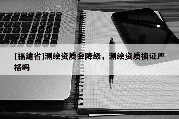 [福建省]测绘资质会降级，测绘资质换证严格吗