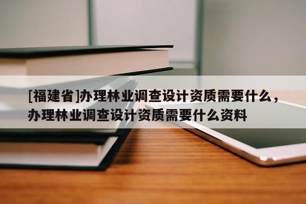 [福建省]办理林业调查设计资质需要什么，办理林业调查设计资质需要什么资料