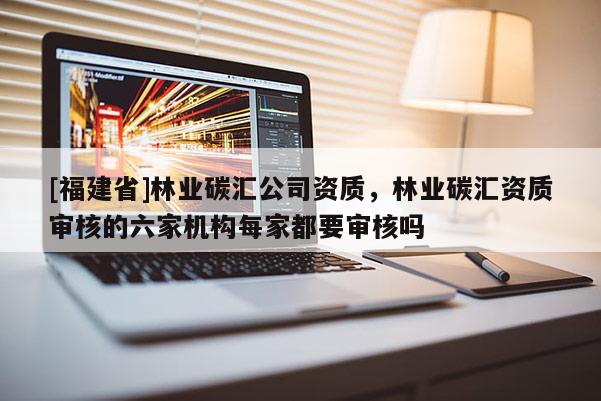[福建省]林业碳汇公司资质，林业碳汇资质审核的六家机构每家都要审核吗
