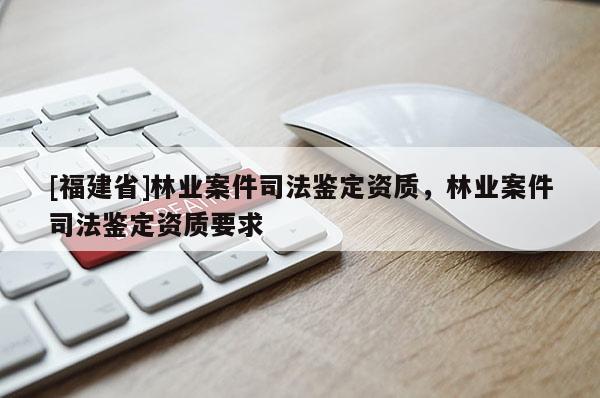 [福建省]林业案件司法鉴定资质，林业案件司法鉴定资质要求