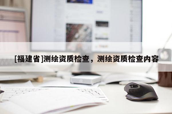 [福建省]测绘资质检查，测绘资质检查内容
