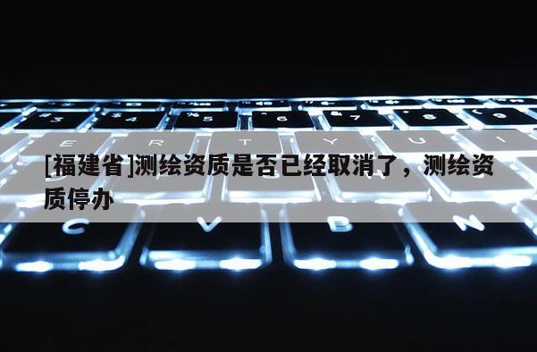 [福建省]测绘资质是否已经取消了，测绘资质停办
