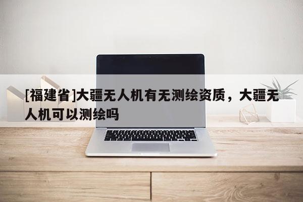 [福建省]大疆无人机有无测绘资质，大疆无人机可以测绘吗
