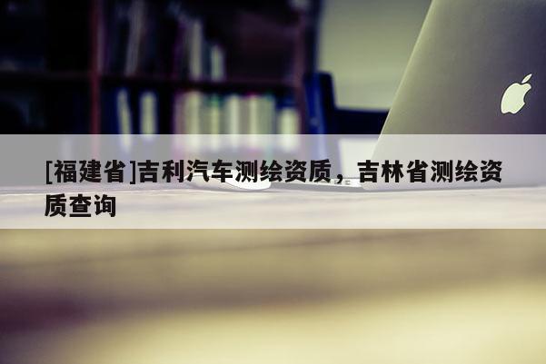 [福建省]吉利汽车测绘资质，吉林省测绘资质查询