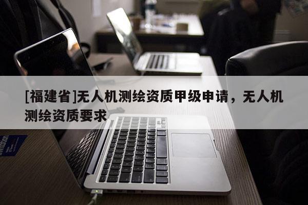[福建省]无人机测绘资质甲级申请，无人机测绘资质要求