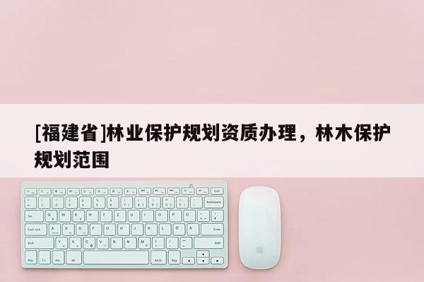 [福建省]林业保护规划资质办理，林木保护规划范围