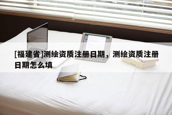 [福建省]测绘资质注册日期，测绘资质注册日期怎么填