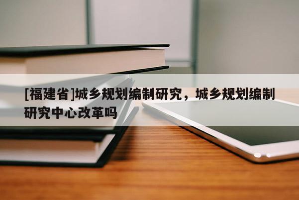 [福建省]城乡规划编制研究，城乡规划编制研究中心改革吗