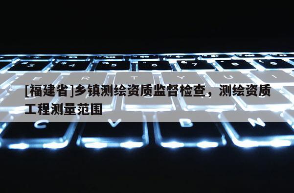 [福建省]乡镇测绘资质监督检查，测绘资质工程测量范围