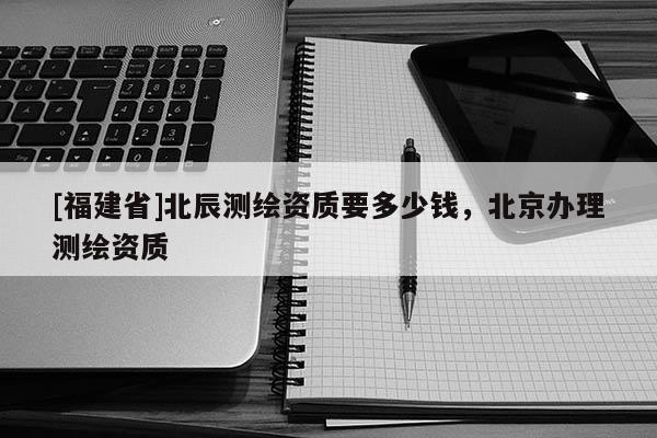 [福建省]北辰测绘资质要多少钱，北京办理测绘资质