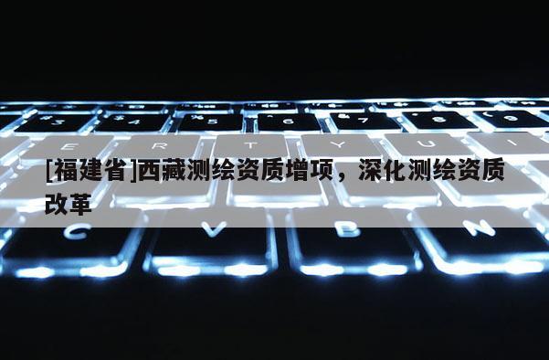 [福建省]西藏测绘资质增项，深化测绘资质改革