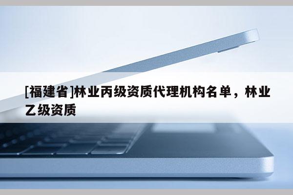 [福建省]林业丙级资质代理机构名单，林业乙级资质