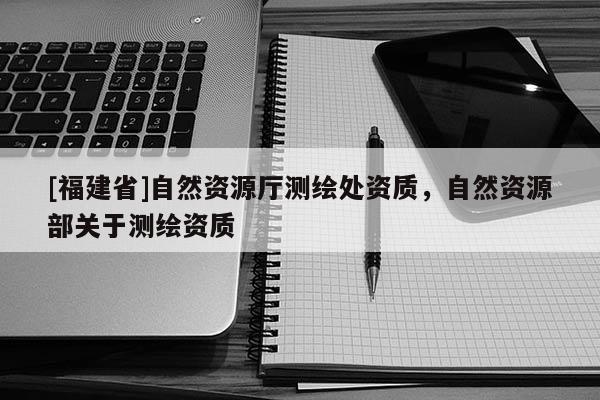 [福建省]自然资源厅测绘处资质，自然资源部关于测绘资质