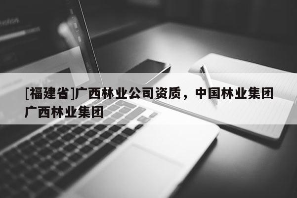 [福建省]广西林业公司资质，中国林业集团广西林业集团