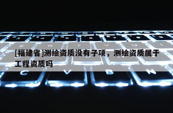 [福建省]测绘资质没有子项，测绘资质属于工程资质吗
