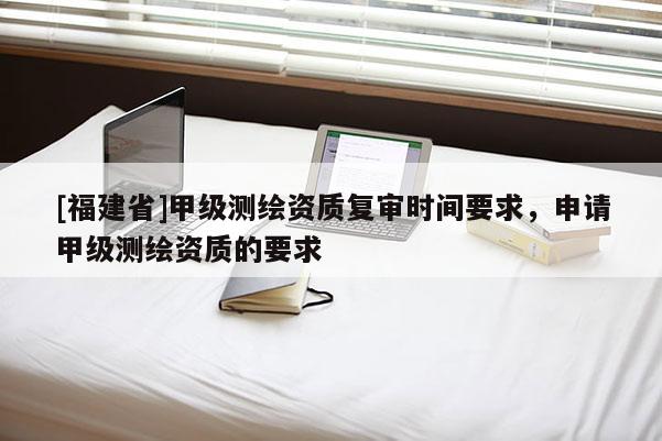 [福建省]甲级测绘资质复审时间要求，申请甲级测绘资质的要求