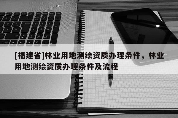 [福建省]林业用地测绘资质办理条件，林业用地测绘资质办理条件及流程