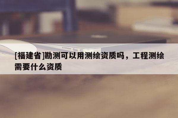 [福建省]勘测可以用测绘资质吗，工程测绘需要什么资质