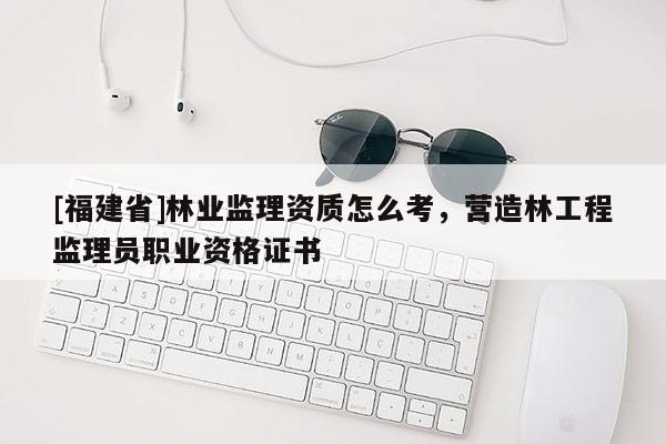 [福建省]林业监理资质怎么考，营造林工程监理员职业资格证书
