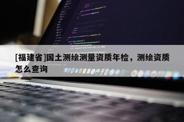 [福建省]国土测绘测量资质年检，测绘资质怎么查询