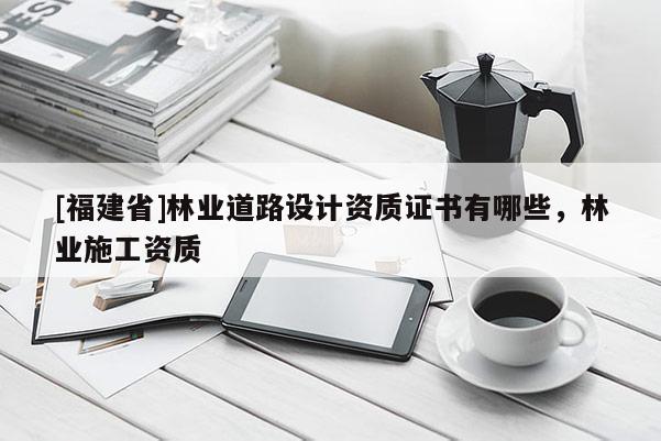 [福建省]林业道路设计资质证书有哪些，林业施工资质