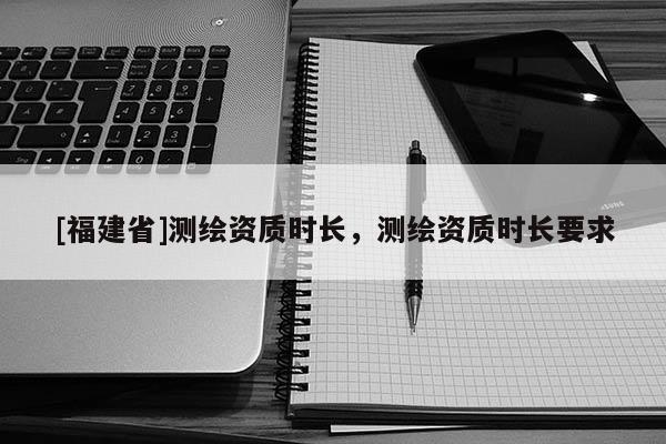 [福建省]测绘资质时长，测绘资质时长要求