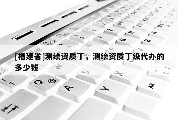 [福建省]测绘资质丁，测绘资质丁级代办的多少钱