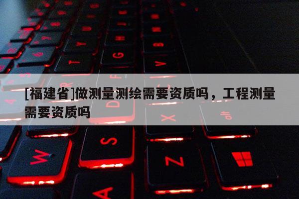 [福建省]做测量测绘需要资质吗，工程测量需要资质吗