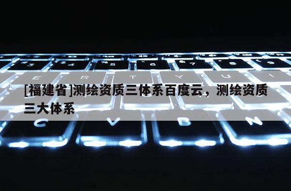 [福建省]测绘资质三体系百度云，测绘资质三大体系