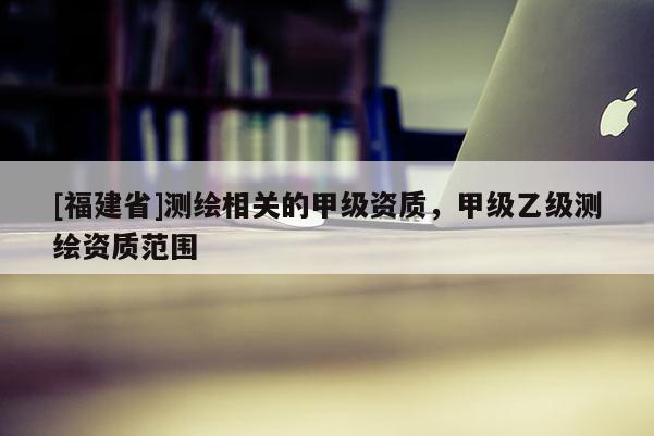 [福建省]测绘相关的甲级资质，甲级乙级测绘资质范围