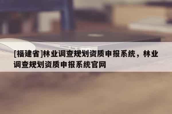 [福建省]林业调查规划资质申报系统，林业调查规划资质申报系统官网