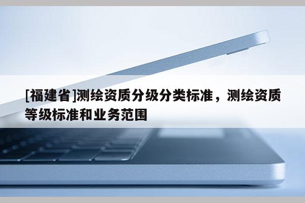 [福建省]测绘资质分级分类标准，测绘资质等级标准和业务范围