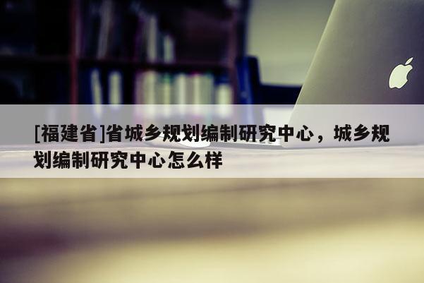 [福建省]省城乡规划编制研究中心，城乡规划编制研究中心怎么样