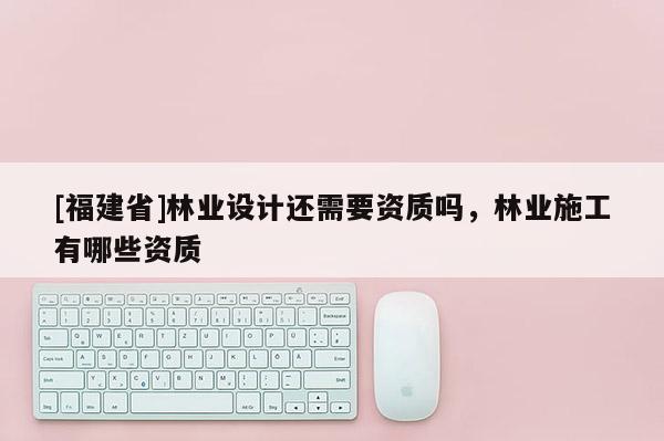 [福建省]林业设计还需要资质吗，林业施工有哪些资质