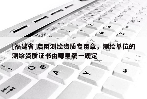 [福建省]启用测绘资质专用章，测绘单位的测绘资质证书由哪里统一规定