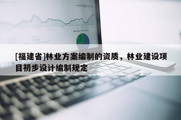 [福建省]林业方案编制的资质，林业建设项目初步设计编制规定