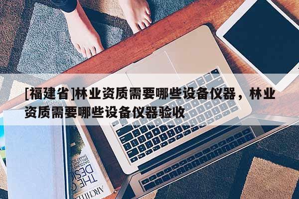 [福建省]林业资质需要哪些设备仪器，林业资质需要哪些设备仪器验收