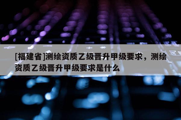 [福建省]测绘资质乙级晋升甲级要求，测绘资质乙级晋升甲级要求是什么