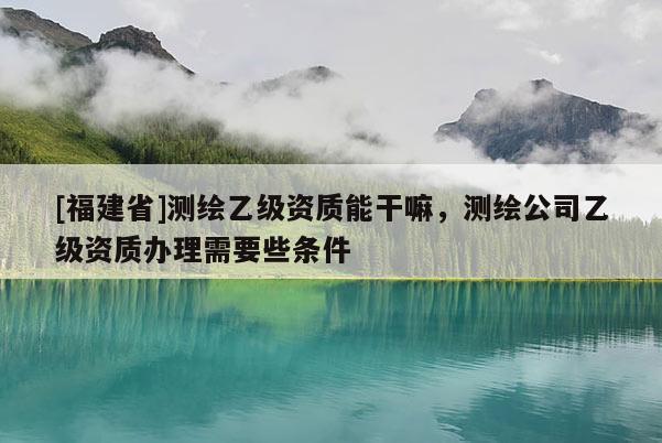 [福建省]测绘乙级资质能干嘛，测绘公司乙级资质办理需要些条件