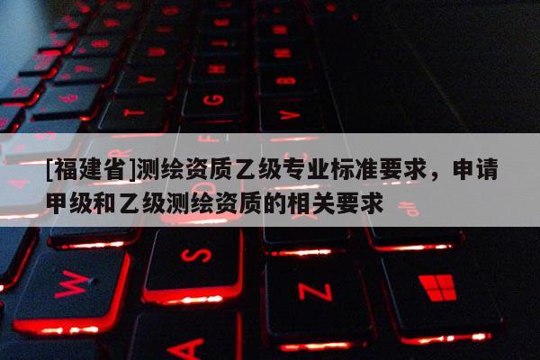 [福建省]测绘资质乙级专业标准要求，申请甲级和乙级测绘资质的相关要求